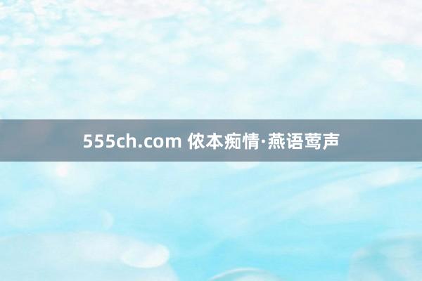 555ch.com 侬本痴情·燕语莺声