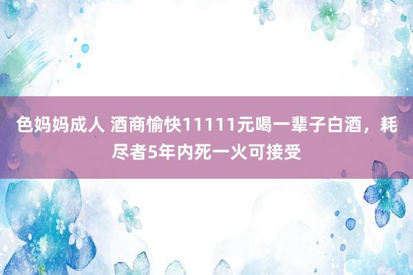 色妈妈成人 酒商愉快11111元喝一辈子白酒，耗尽者5年内死一火可接受