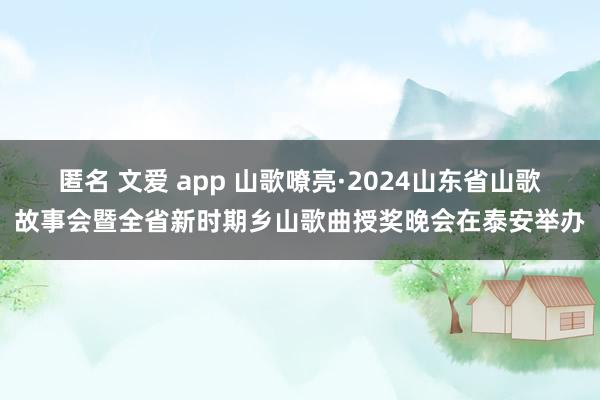 匿名 文爱 app 山歌嘹亮·2024山东省山歌故事会暨全省新时期乡山歌曲授奖晚会在泰安举办