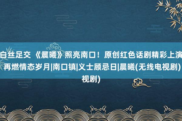 白丝足交 《晨曦》照亮南口！原创红色话剧精彩上演 再燃情态岁月|南口镇|义士顾忌日|晨曦(无线电视剧)