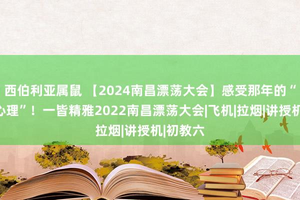 西伯利亚属鼠 【2024南昌漂荡大会】感受那年的“速率与心理”！一皆精雅2022南昌漂荡大会|飞机|拉烟|讲授机|初教六