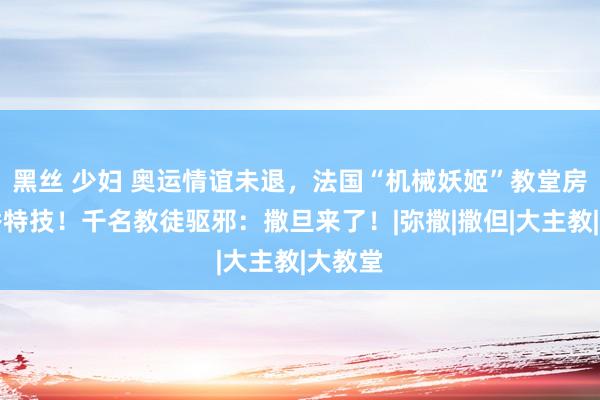 黑丝 少妇 奥运情谊未退，法国“机械妖姬”教堂房顶大秀特技！千名教徒驱邪：撒旦来了！|弥撒|撒但|大主教|大教堂