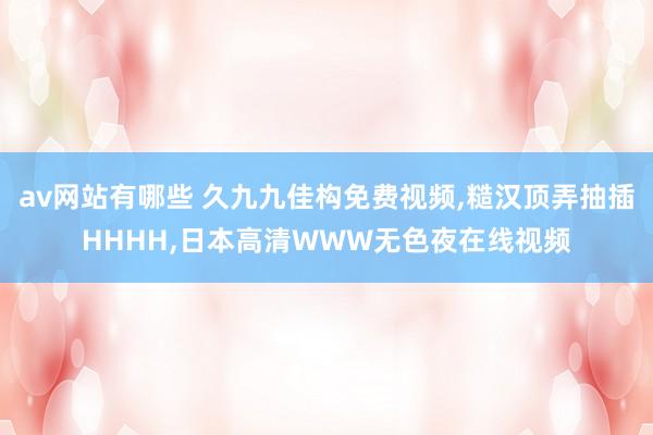 av网站有哪些 久九九佳构免费视频，糙汉顶弄抽插HHHH，日本高清WWW无色夜在线视频