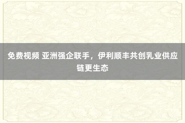 免费视频 亚洲强企联手，伊利顺丰共创乳业供应链更生态