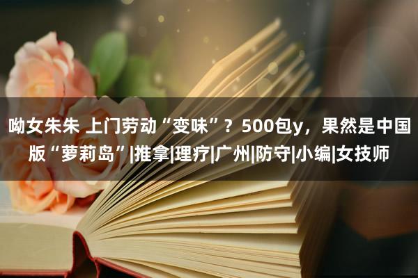 呦女朱朱 上门劳动“变味”？500包y，果然是中国版“萝莉岛”|推拿|理疗|广州|防守|小编|女技师