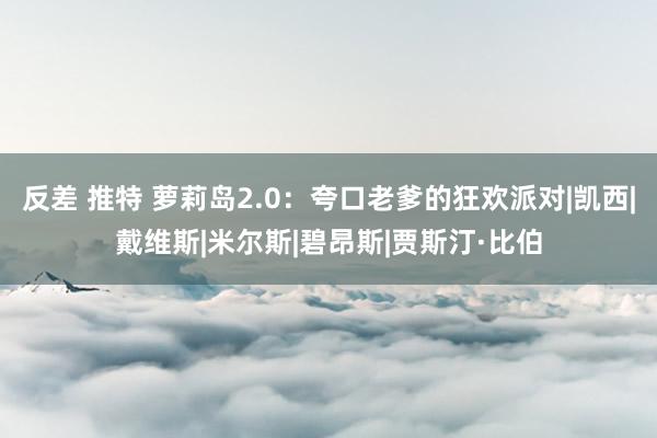 反差 推特 萝莉岛2.0：夸口老爹的狂欢派对|凯西|戴维斯|米尔斯|碧昂斯|贾斯汀·比伯