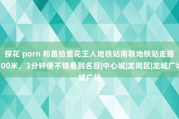 探花 porn 和昌拾里花王人地铁站南联地铁站走路200米，3分钟便不错看到名目|中心城|龙岗区|龙城广场