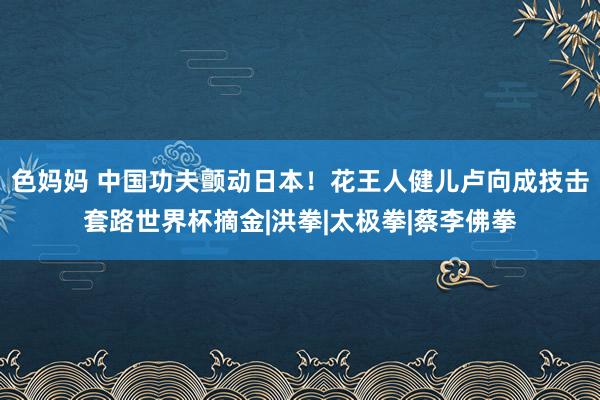 色妈妈 中国功夫颤动日本！花王人健儿卢向成技击套路世界杯摘金|洪拳|太极拳|蔡李佛拳