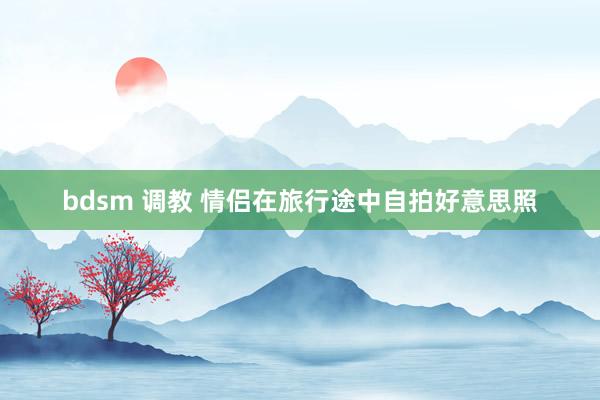 bdsm 调教 情侣在旅行途中自拍好意思照