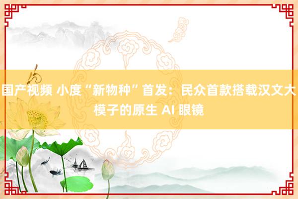 国产视频 小度“新物种”首发：民众首款搭载汉文大模子的原生 AI 眼镜