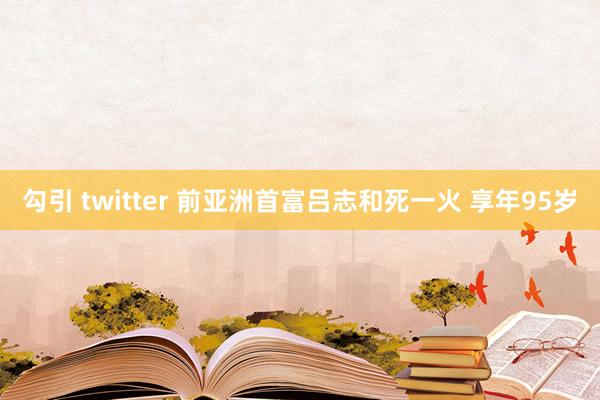 勾引 twitter 前亚洲首富吕志和死一火 享年95岁