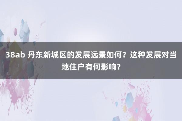 38ab 丹东新城区的发展远景如何？这种发展对当地住户有何影响？