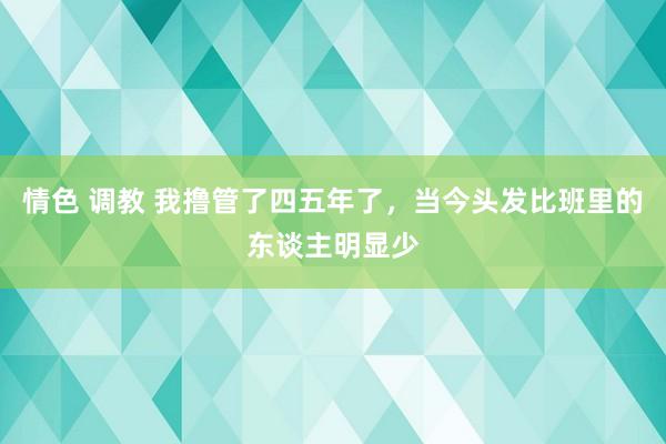 情色 调教 我撸管了四五年了，当今头发比班里的东谈主明显少